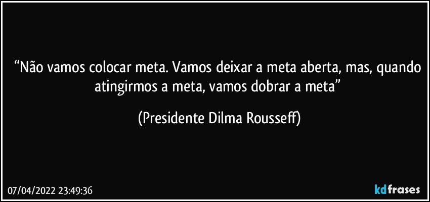 “Não vamos colocar meta. Vamos deixar a meta aberta, mas, quando atingirmos a meta, vamos dobrar a meta” (Presidente Dilma Rousseff)