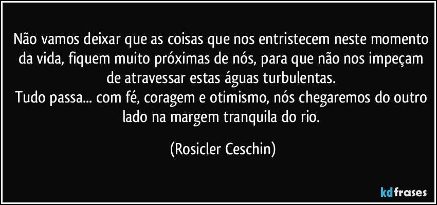 Não vamos deixar que as coisas que nos entristecem neste momento da vida,  fiquem muito próximas de nós,  para que não nos impeçam de  atravessar estas águas turbulentas.  
Tudo passa... com fé, coragem e otimismo, nós  chegaremos do outro lado na margem tranquila do rio. (Rosicler Ceschin)