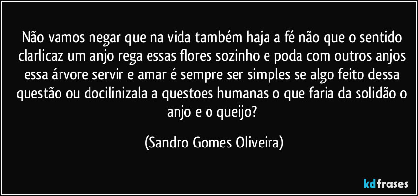 Não vamos negar que na vida também haja a fé não que o sentido clarlicaz um anjo rega essas flores sozinho e poda com outros anjos essa árvore servir e amar é sempre ser simples se algo feito dessa questão ou docilinizala a questoes humanas o que faria da solidão o anjo e o queijo? (Sandro Gomes Oliveira)