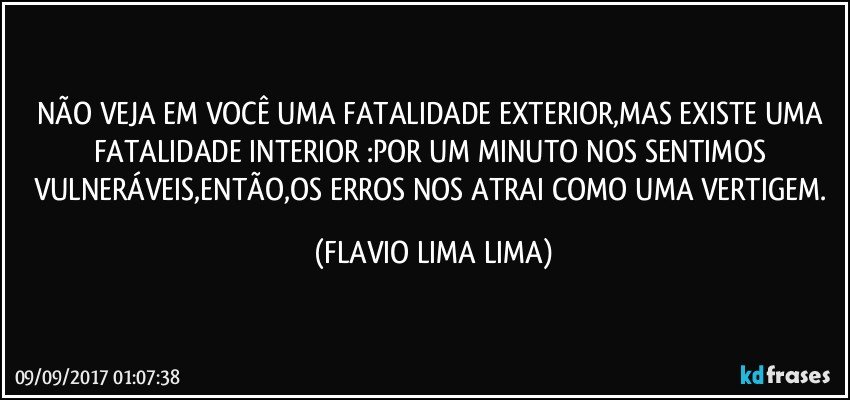 NÃO VEJA EM VOCÊ UMA FATALIDADE EXTERIOR,MAS EXISTE UMA FATALIDADE INTERIOR :POR UM MINUTO NOS SENTIMOS VULNERÁVEIS,ENTÃO,OS ERROS NOS ATRAI COMO UMA VERTIGEM. (FLAVIO LIMA LIMA)