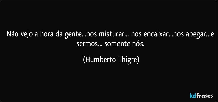 Não vejo a hora da gente...nos misturar... nos encaixar...nos apegar...e sermos... somente nós. (Humberto Thigre)