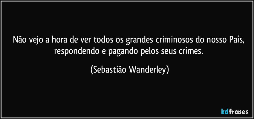 Não vejo a hora de ver todos os grandes criminosos do nosso País, respondendo e pagando pelos seus crimes. (Sebastião Wanderley)
