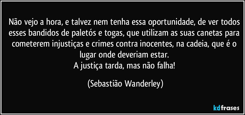 Não vejo a hora, e talvez nem tenha essa oportunidade, de ver todos esses bandidos de paletós e togas, que utilizam as suas canetas para cometerem injustiças e crimes contra inocentes, na cadeia, que é o lugar onde deveriam estar. 
A justiça tarda, mas não falha! (Sebastião Wanderley)