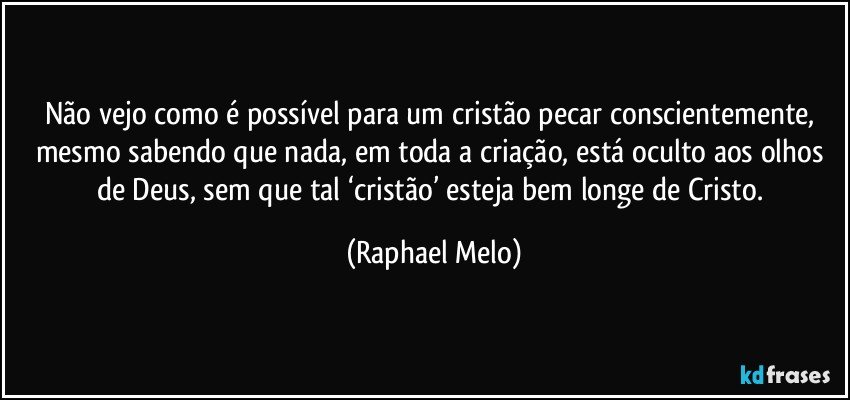Não vejo como é possível para um cristão pecar conscientemente, mesmo sabendo que nada, em toda a criação, está oculto aos olhos de Deus, sem que tal ‘cristão’ esteja bem longe de Cristo. (Raphael Melo)