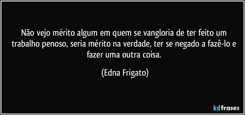 Não vejo mérito algum em quem se vangloria de ter feito um trabalho penoso, seria mérito na verdade, ter se negado a fazê-lo e fazer uma outra coisa. (Edna Frigato)