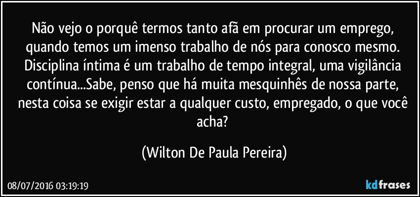 Não vejo o porquê termos tanto afã em procurar um emprego, quando temos um imenso trabalho de nós para conosco mesmo. Disciplina íntima é um trabalho de tempo integral, uma vigilância contínua...Sabe, penso que há muita mesquinhês de nossa parte, nesta coisa se exigir estar a qualquer custo, empregado, o que você acha? (Wilton De Paula Pereira)