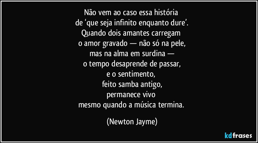 Não vem ao caso essa história 
de ‘que seja infinito enquanto dure’.
Quando dois amantes carregam 
o amor gravado — não só na pele,
mas na alma em surdina —
o tempo desaprende de passar,
e o sentimento, 
feito samba antigo,
permanece vivo 
mesmo quando a música termina. (Newton Jayme)