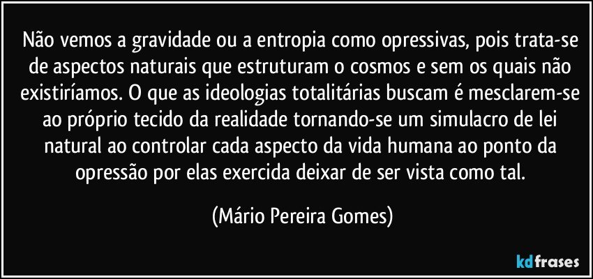 Não vemos a gravidade ou a entropia como opressivas, pois trata-se de aspectos naturais que estruturam o cosmos e sem os quais não existiríamos. O que as ideologias totalitárias buscam é mesclarem-se ao próprio tecido da realidade tornando-se um simulacro de lei natural ao controlar cada aspecto da vida humana ao ponto da opressão por elas exercida deixar de ser vista como tal. (Mário Pereira Gomes)