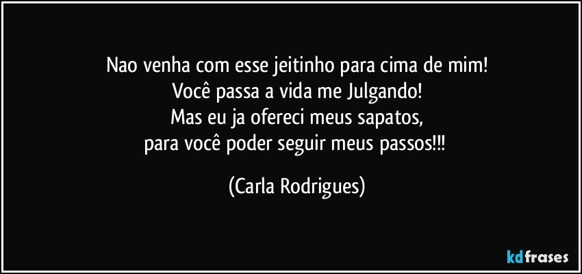 Nao venha com esse jeitinho para cima de mim!
Você passa a vida me Julgando!
Mas eu ja ofereci meus sapatos,
para você poder seguir meus passos!!! (Carla Rodrigues)