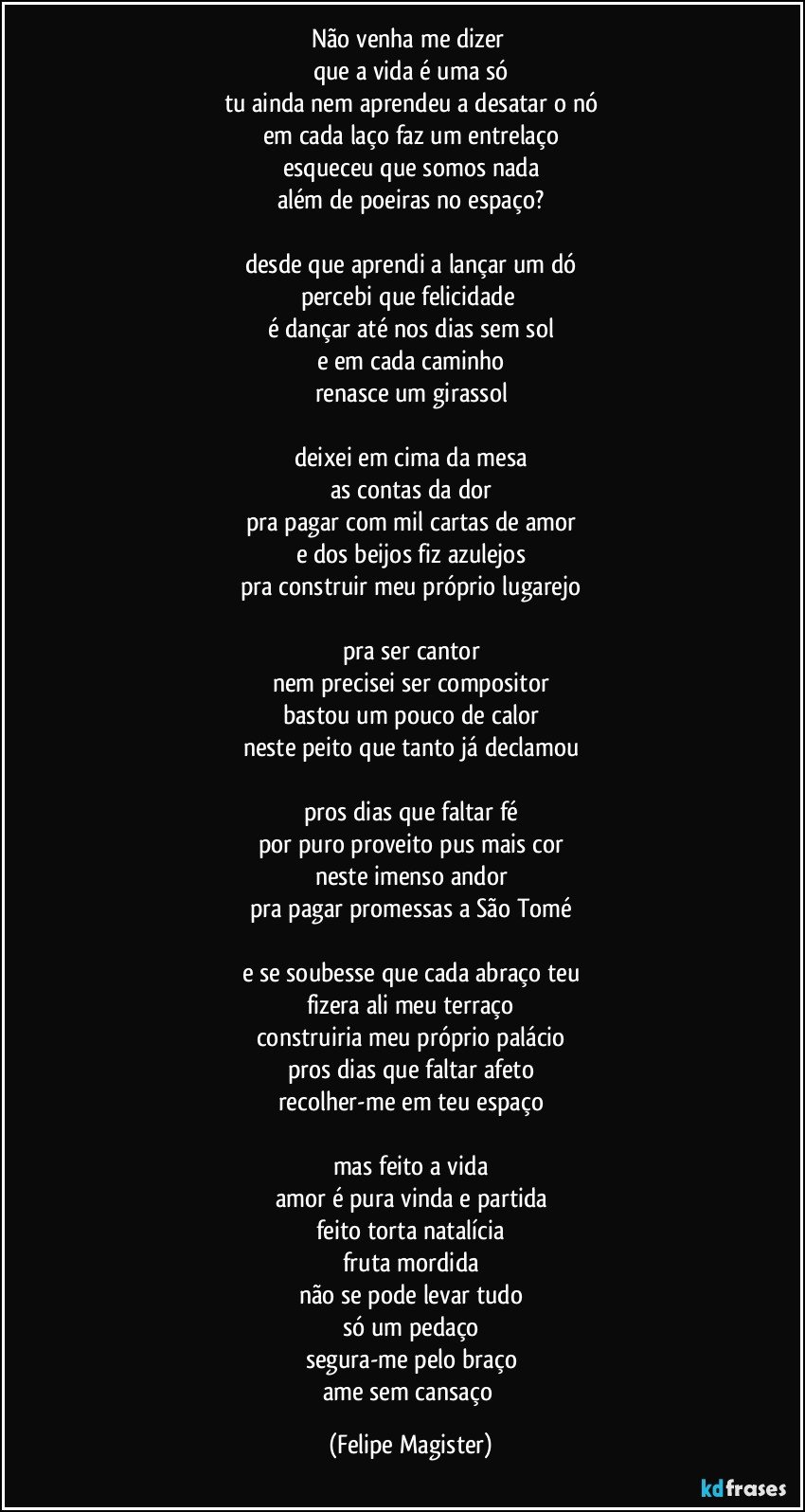 não venha me dizer 
que a vida é uma só
tu ainda nem aprendeu a desatar o nó
em cada laço faz um entrelaço
esqueceu que somos nada
além de poeiras no espaço?

desde que aprendi a lançar um dó
percebi que felicidade 
é dançar até nos dias sem sol
e em cada caminho
renasce um girassol

deixei em cima da mesa
as contas da dor
pra pagar com mil cartas de amor
e dos beijos fiz azulejos
pra construir meu próprio lugarejo

pra ser cantor
nem precisei ser compositor
bastou um pouco de calor
neste peito que tanto já declamou

pros dias que faltar fé
por puro proveito pus mais cor
neste imenso andor
pra pagar promessas a São Tomé

e se soubesse que cada abraço teu
fizera ali meu terraço
construiria meu próprio palácio
pros dias que faltar afeto
recolher-me em teu espaço

mas feito a vida
amor é pura vinda e partida
feito torta natalícia
fruta mordida
não se pode levar tudo
só um pedaço
segura-me pelo braço
ame sem cansaço (Felipe Magister)