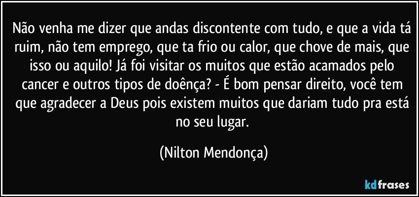 Não venha me dizer que andas discontente com tudo, e que a vida tá ruim, não tem emprego, que ta frio ou calor, que chove de mais, que isso ou aquilo! Já foi visitar os muitos que estão acamados pelo cancer e outros tipos de doênça? - É bom pensar direito, você tem que agradecer a Deus pois existem muitos que dariam tudo pra está no seu lugar. (Nilton Mendonça)