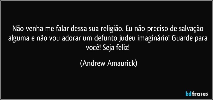 Não venha me falar dessa sua religião. Eu não preciso de salvação alguma e não vou adorar um defunto judeu imaginário! Guarde para você! Seja feliz! (Andrew Amaurick)