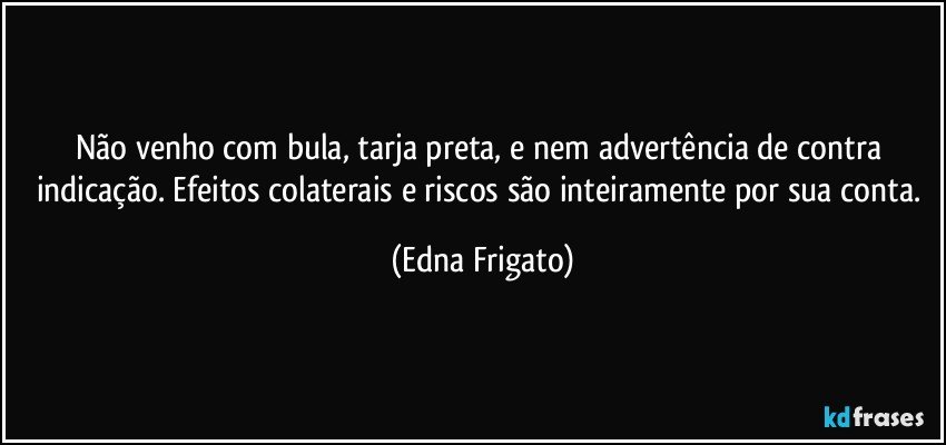 Não venho com bula, tarja preta, e nem advertência de contra indicação. Efeitos colaterais e riscos são inteiramente por sua conta. (Edna Frigato)