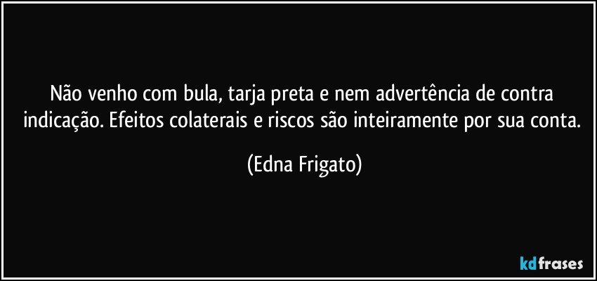 Não venho com bula, tarja preta e nem advertência de contra indicação. Efeitos colaterais e riscos são inteiramente por sua conta. (Edna Frigato)