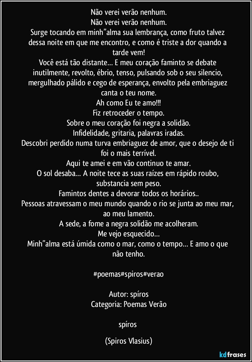 Não verei verão nenhum.
Não verei verão nenhum.
Surge tocando em minh”alma sua lembrança, como fruto talvez dessa noite em que me encontro, e como é triste a dor quando a tarde vem!
Você está tão distante… E meu coração faminto se debate inutilmente, revolto, ébrio, tenso, pulsando sob o seu silencio, mergulhado pálido e cego de esperança, envolto pela embriaguez canta o teu nome.
Ah como Eu te amo!!!
Fiz retroceder o tempo.
Sobre o meu coração foi negra a solidão.
Infidelidade, gritaria, palavras iradas.
Descobri perdido numa turva embriaguez de amor, que o desejo de ti foi o mais terrível.
Aqui te amei e em vão continuo te amar.
O sol desaba… A noite tece as suas raízes em rápido roubo, substancia sem peso.
Famintos dentes a devorar todos os horários..
Pessoas atravessam o meu mundo quando o rio se junta ao meu mar, ao meu lamento.
A sede, a fome a negra solidão me acolheram.
Me vejo esquecido…
Minh”alma está úmida como o mar, como o tempo… E amo o que não tenho.

#poemas#spiros#verao

Autor: spíros
Categoria: Poemas Verão

spíros (Spiros Vlasius)