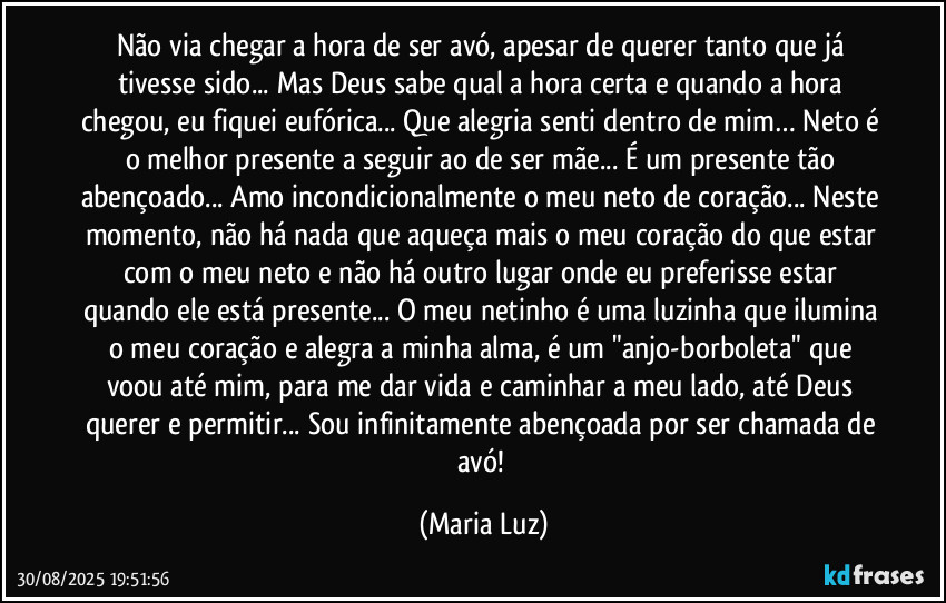 Não via chegar a hora de ser avó, apesar de querer tanto que já tivesse sido... Mas Deus sabe qual a hora certa e quando a hora chegou, eu fiquei eufórica... Que alegria senti dentro de mim… Neto é o melhor presente a seguir ao de ser mãe... É um presente tão abençoado... Amo incondicionalmente o meu neto de coração... Neste momento, não há nada que aqueça mais o meu coração do que estar com o meu neto e não há outro lugar onde eu preferisse estar quando ele está presente... O meu netinho é uma luzinha que ilumina o meu coração e alegra a minha alma, é um "anjo-borboleta" que voou até mim, para me dar vida e caminhar a meu lado, até Deus querer e permitir... Sou infinitamente abençoada por ser chamada de avó! (Maria Luz)