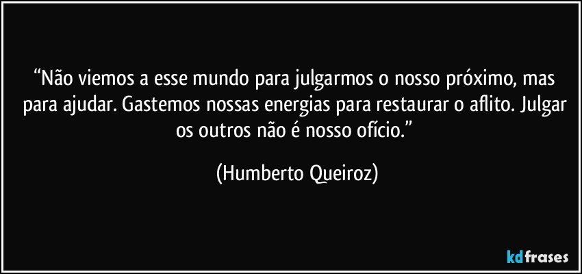 “Não viemos a esse mundo para julgarmos o nosso próximo, mas para ajudar. Gastemos nossas energias para restaurar o aflito. Julgar os outros não é nosso ofício.” (Humberto Queiroz)