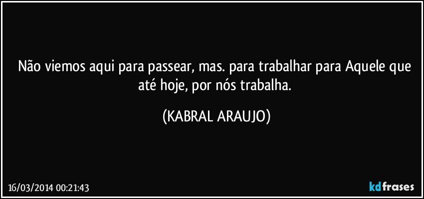 Não viemos aqui para passear, mas. para trabalhar para Aquele que até hoje, por nós trabalha. (KABRAL ARAUJO)