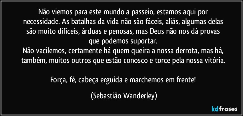 Não viemos para este mundo a passeio, estamos aqui por necessidade. As batalhas da vida não são fáceis, aliás, algumas delas são muito difíceis, árduas e penosas, mas Deus não nos dá provas que podemos suportar. 
Não vacilemos, certamente há quem queira a nossa derrota, mas há, também, muitos outros que estão conosco e torce pela nossa vitória. 
Força, fé, cabeça erguida e marchemos em frente! (Sebastião Wanderley)
