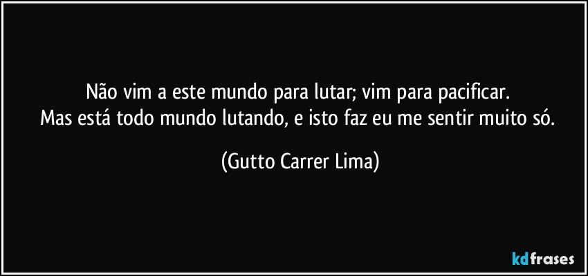 Não vim a este mundo para lutar; vim para pacificar. 
Mas está todo mundo lutando, e isto faz eu me sentir muito só. (Gutto Carrer Lima)