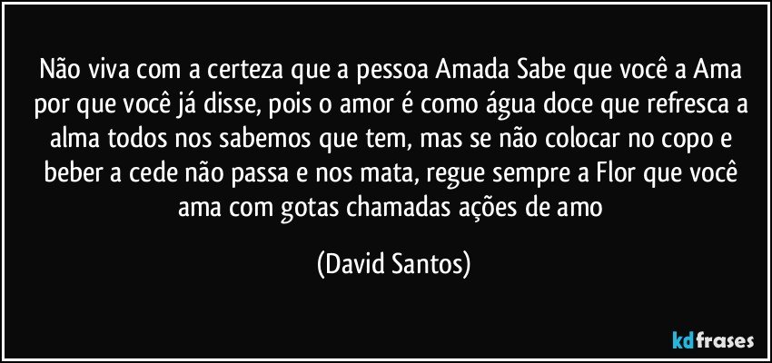 Não viva com a certeza que a pessoa Amada Sabe que você a Ama por que você já disse, pois o amor é como água doce que refresca a alma todos nos sabemos que tem, mas se não colocar no copo e beber a cede não passa e nos mata, regue sempre a Flor que você ama com gotas chamadas ações de amo (David Santos)