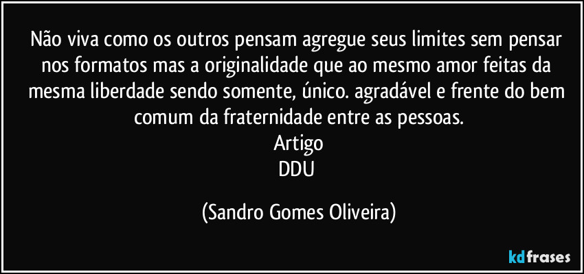 Não viva como os outros pensam agregue seus limites sem pensar nos formatos mas a originalidade que ao mesmo amor feitas da mesma liberdade sendo somente, único. agradável e frente do bem comum da fraternidade entre as pessoas.
Artigo
DDU (Sandro Gomes Oliveira)