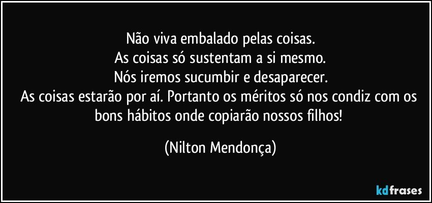 Não viva embalado pelas coisas.
As coisas só sustentam a si mesmo.
Nós iremos sucumbir e desaparecer.
As coisas estarão por aí. Portanto os méritos só nos condiz com os bons hábitos onde copiarão nossos filhos! (Nilton Mendonça)