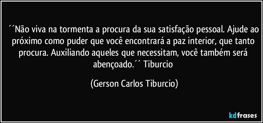 ´´Não viva na tormenta a procura da sua satisfação pessoal. Ajude ao próximo como puder que você encontrará a paz interior, que tanto procura. Auxiliando aqueles que necessitam, você também será abençoado.´´ Tiburcio (Gerson Carlos Tiburcio)