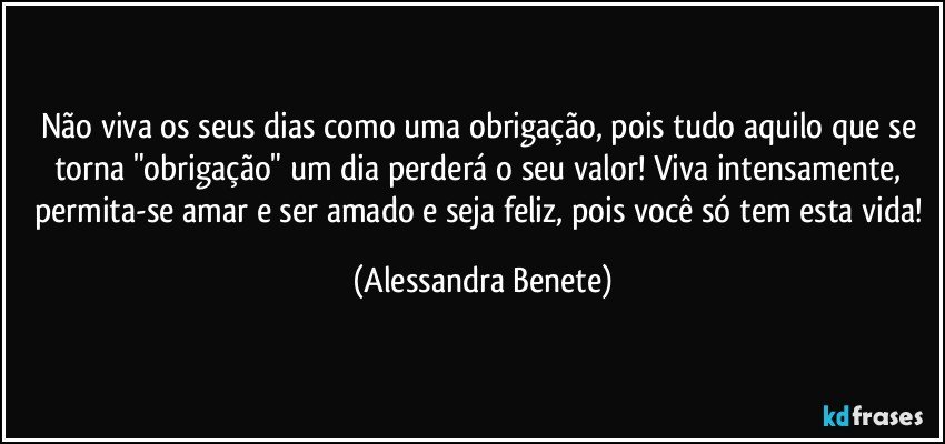 Não viva os seus dias como uma obrigação, pois tudo aquilo que se torna "obrigação" um dia perderá o seu valor! Viva intensamente, permita-se amar e ser amado e seja feliz, pois você só tem esta vida! (Alessandra Benete)