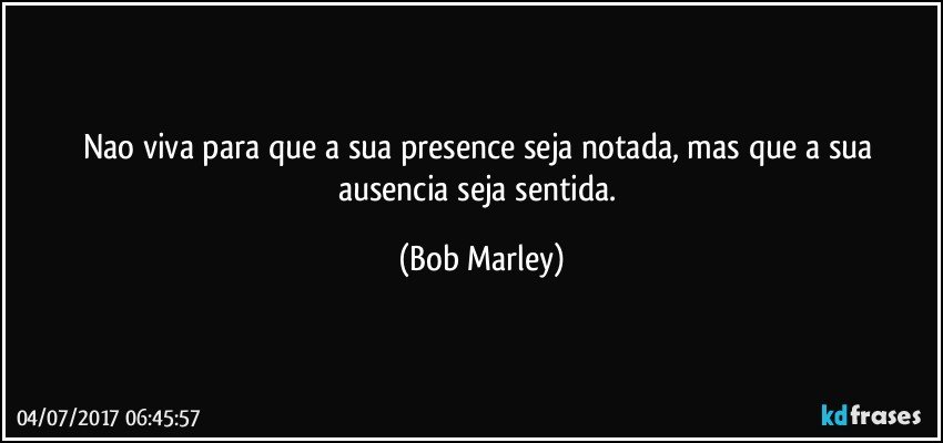 Nao viva para que a sua presence seja notada, mas que a sua ausencia seja sentida. (Bob Marley)
