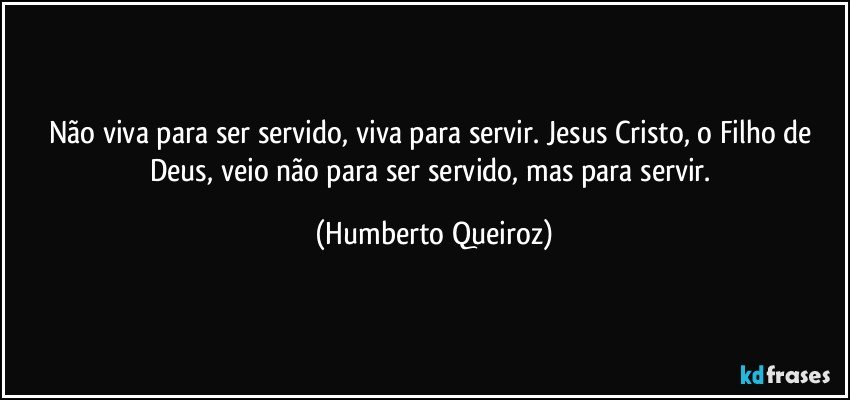 Não viva para ser servido, viva para servir. Jesus Cristo, o Filho de Deus, veio não para ser servido, mas para servir. (Humberto Queiroz)