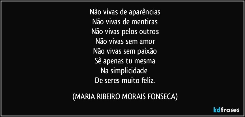 Não vivas de aparências
Não vivas de mentiras
Não vivas pelos outros
Não vivas sem amor
Não vivas sem paixão
Sê apenas tu mesma
Na simplicidade 
 De seres muito feliz. (MARIA RIBEIRO MORAIS FONSECA)