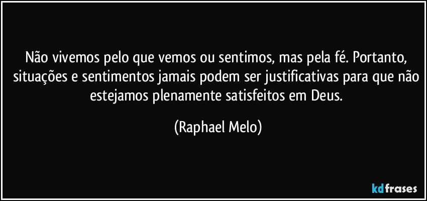 Não vivemos pelo que vemos ou sentimos, mas pela fé. Portanto, situações e sentimentos jamais podem ser justificativas para que não estejamos plenamente satisfeitos em Deus. (Raphael Melo)