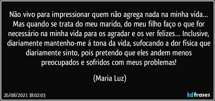 Não vivo para impressionar quem não agrega nada na minha vida… Mas quando se trata do meu marido, do meu filho faço o que for necessário na minha vida para os agradar e os ver felizes… Inclusive, diariamente mantenho-me á tona da vida, sufocando a dor física que diariamente sinto, pois pretendo que eles andem menos preocupados e sofridos com meus problemas! (Maria Luz)