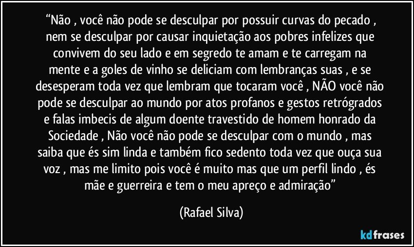 ⁠“Não , você não pode se desculpar por possuir curvas do pecado , nem se desculpar por causar inquietação aos pobres infelizes que convivem do seu lado e em segredo te amam e te carregam na mente e a goles de vinho se deliciam com lembranças suas , e se desesperam toda vez que lembram que tocaram você , NÃO você não pode se desculpar ao mundo por atos profanos e gestos retrógrados e falas imbecis de algum doente travestido de homem honrado da Sociedade , Não você não pode se desculpar com o mundo , mas saiba que és sim linda e também fico sedento toda vez que ouça sua voz , mas me limito pois você é muito mas que um perfil lindo , és mãe e guerreira e tem o meu apreço e admiração” (Rafael Silva)