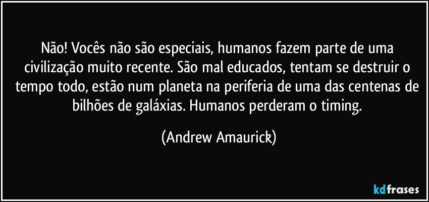 Não! Vocês não são especiais, humanos fazem parte de uma civilização muito recente. São mal educados, tentam se destruir o tempo todo, estão num planeta na periferia de uma das centenas de bilhões de galáxias. Humanos perderam o timing. (Andrew Amaurick)