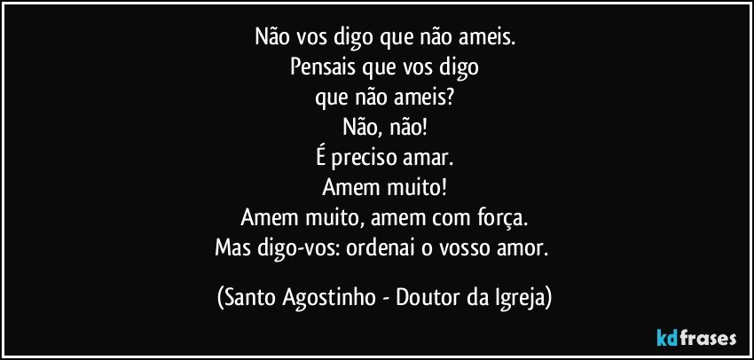 Não vos digo que não ameis.
Pensais que vos digo
que não ameis?
Não, não!
É preciso amar.
Amem muito!
Amem muito, amem com força.
Mas digo-vos: ordenai o vosso amor. (Santo Agostinho - Doutor da Igreja)