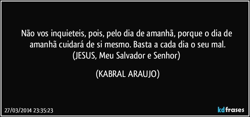 Não vos inquieteis, pois, pelo dia de amanhã, porque o dia de amanhã cuidará de si mesmo. Basta a cada dia o seu mal.
(JESUS, Meu Salvador e Senhor) (KABRAL ARAUJO)