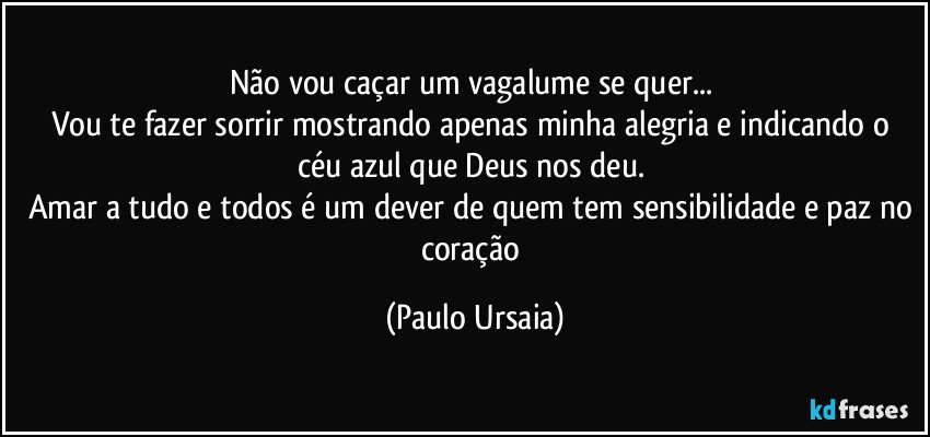 Não vou caçar um vagalume se quer... 
Vou te fazer sorrir mostrando apenas minha alegria e indicando o céu azul que Deus nos deu. 
Amar a tudo e todos é um dever de quem tem sensibilidade e paz no coração (Paulo Ursaia)