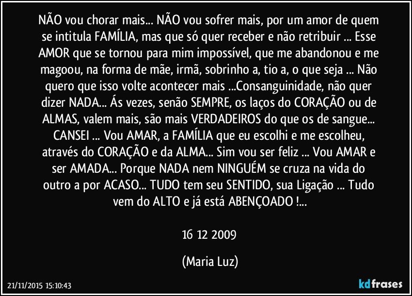 NÃO vou chorar mais... NÃO vou sofrer mais, por um amor de quem se intitula FAMÍLIA, mas que só quer receber e não retribuir ... Esse AMOR que se tornou para mim impossível,  que me abandonou e me magoou, na forma de mãe, irmã, sobrinho/a, tio/a, o que seja ... Não quero que isso volte acontecer mais ...Consanguinidade, não quer dizer NADA... Ás vezes, senão SEMPRE, os laços do CORAÇÃO ou de ALMAS, valem mais, são mais VERDADEIROS do que os de sangue...  CANSEI ... Vou AMAR, a FAMÍLIA que eu escolhi e me escolheu, através do CORAÇÃO e da ALMA... Sim vou ser feliz ... Vou AMAR e ser AMADA... Porque NADA nem NINGUÉM se cruza na vida do outro/a por ACASO... TUDO tem seu SENTIDO, sua Ligação ... Tudo vem do ALTO e já está ABENÇOADO !...

16/12/ 2009 (Maria Luz)