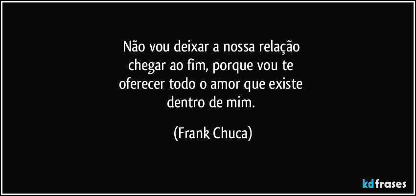 Não vou deixar a nossa relação 
chegar ao fim, porque vou te 
oferecer todo o amor que existe 
dentro de mim. (Frank Chuca)