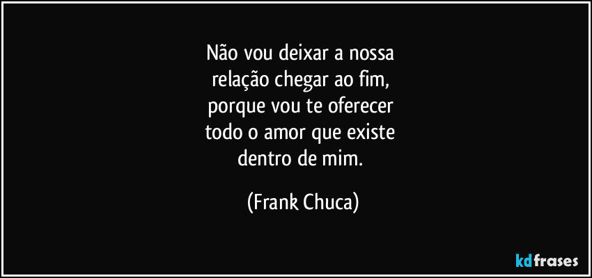 Não vou deixar a nossa 
relação chegar ao fim, 
porque vou te oferecer 
todo o amor que existe 
dentro de mim. (Frank Chuca)
