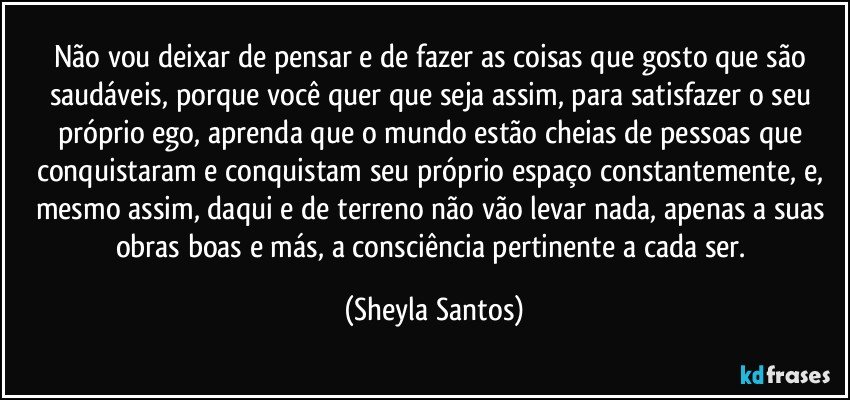 Não vou deixar de pensar e de fazer as coisas que gosto que são saudáveis, porque você quer que seja assim, para satisfazer o seu próprio ego, aprenda que o mundo estão cheias de pessoas que conquistaram e conquistam seu próprio espaço constantemente, e, mesmo assim, daqui e de terreno não vão levar nada, apenas a suas obras boas e más, a consciência pertinente a cada ser. (Sheyla Santos)