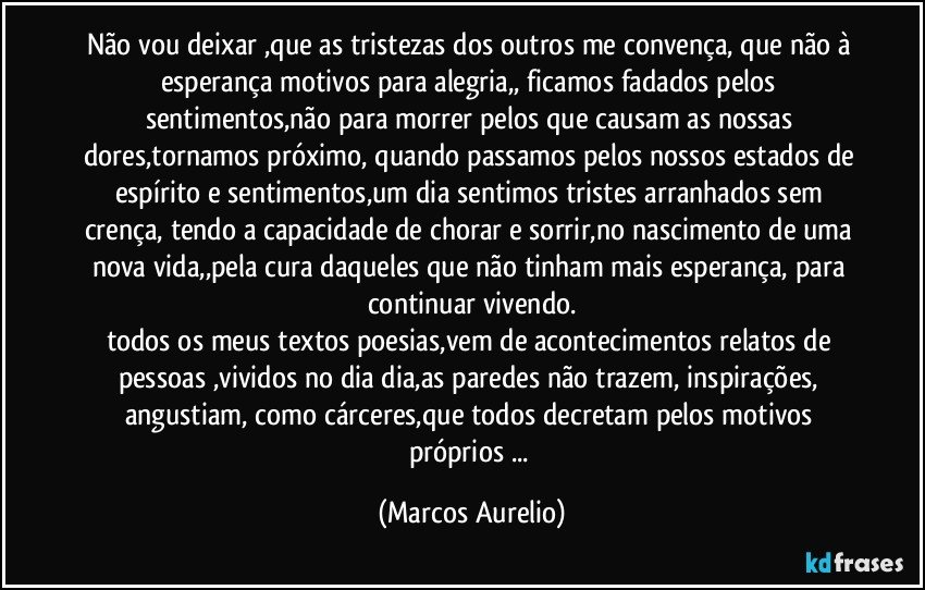 Não vou deixar ,que as tristezas dos outros me convença, que não à esperança motivos para alegria,, ficamos fadados  pelos sentimentos,não para morrer pelos que causam as nossas dores,tornamos próximo, quando passamos pelos  nossos estados de espírito e sentimentos,um dia sentimos  tristes arranhados sem crença, tendo a capacidade de chorar e sorrir,no nascimento de uma nova vida,,pela cura daqueles que não tinham mais esperança, para continuar vivendo.
todos os meus textos  poesias,vem de acontecimentos relatos de pessoas ,vividos no dia dia,as paredes não  trazem, inspirações, angustiam,  como cárceres,que todos decretam  pelos motivos  próprios ... (Marcos Aurelio)