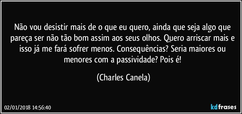 Não vou desistir mais de o que eu quero, ainda que seja algo que pareça ser não tão bom assim aos seus olhos. Quero arriscar mais e isso já me fará sofrer menos. Consequências? Seria maiores ou menores com a passividade? Pois é! (Charles Canela)