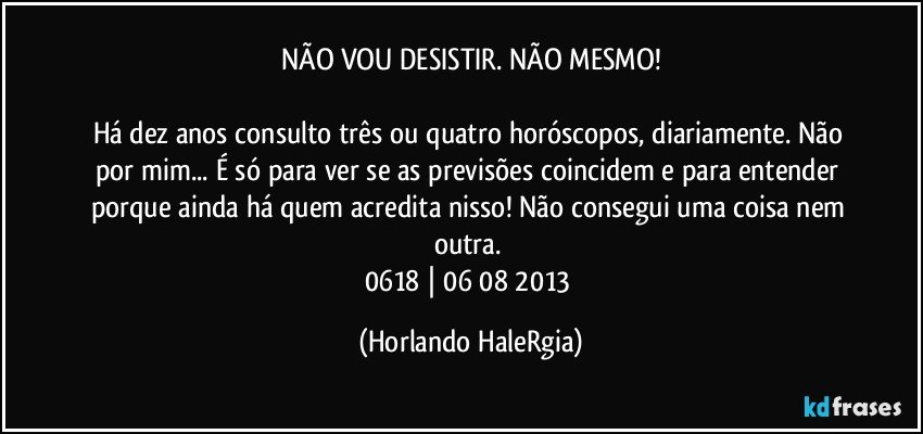 NÃO VOU DESISTIR. NÃO MESMO!

Há dez anos consulto três ou quatro horóscopos, diariamente. Não por mim... É só para ver se as previsões coincidem e para entender porque ainda há quem acredita nisso! Não consegui uma coisa nem outra. 
0618 | 06/08/2013 (Horlando HaleRgia)