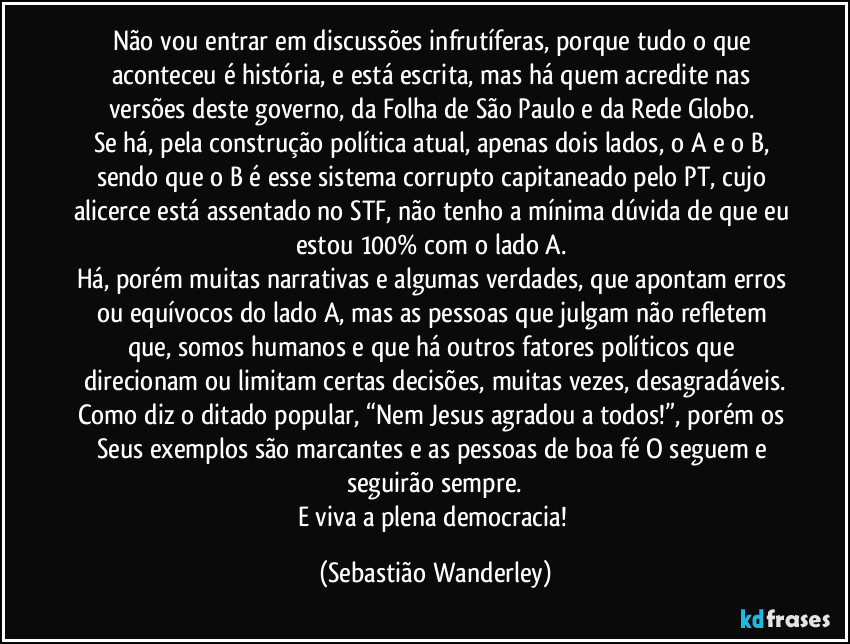 Não vou entrar em discussões infrutíferas, porque tudo o que aconteceu é história, e está escrita, mas há quem acredite nas versões deste governo, da Folha de São Paulo e da Rede Globo.
Se há, pela construção política atual, apenas dois lados, o A e o B, sendo que o B é esse sistema corrupto capitaneado pelo PT, cujo alicerce está assentado no STF, não tenho a mínima dúvida de que eu estou 100% com o lado A.
Há, porém muitas narrativas e algumas verdades, que apontam erros ou equívocos do lado A, mas as pessoas que julgam não refletem que, somos humanos e que há outros fatores políticos que direcionam ou limitam certas decisões, muitas vezes, desagradáveis.
Como diz o ditado popular, “Nem Jesus agradou a todos!”, porém os Seus exemplos são marcantes e as pessoas de boa fé O seguem e seguirão sempre.
E viva a plena democracia! (Sebastião Wanderley)