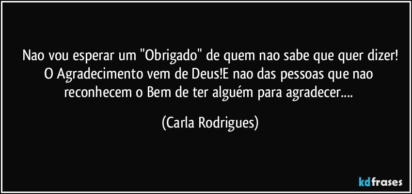 Nao vou esperar um "Obrigado" de quem nao sabe que quer dizer!
O Agradecimento vem de Deus!E nao das pessoas que nao reconhecem o Bem de ter alguém para agradecer... (Carla Rodrigues)