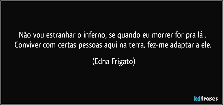 Não vou estranhar o inferno, se quando eu morrer for pra lá . Conviver com certas pessoas aqui na terra, fez-me adaptar a ele. (Edna Frigato)