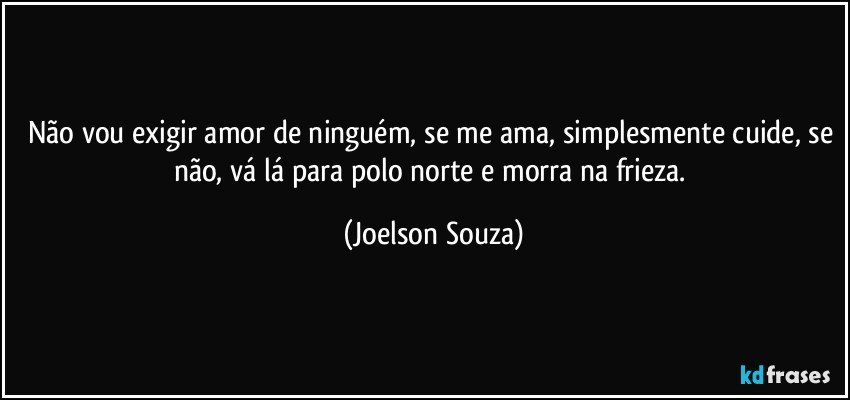 Não vou exigir amor de ninguém, se me ama, simplesmente cuide, se não, vá lá para polo norte e morra na frieza. (Joelson Souza)